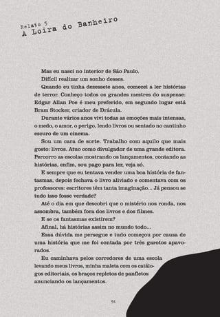 Relato 5
A Loira do Banheiro
56
Mas eu nasci no interior de São Paulo.
Difícil realizar um sonho desses.
Quando eu tinha dezessete anos, comecei a ler histórias
de terror. Conheço todos os grandes mestres do suspense:
Edgar Allan Poe é meu preferido, em segundo lugar está
Bram Stocker, criador de Drácula.
Durante vários anos vivi todas as emoções mais intensas,
o medo, o amor, o perigo, lendo livros ou sentado no cantinho
escuro de um cinema.
Sou um cara de sorte. Trabalho com aquilo que mais
gosto: livros. Atuo como divulgador de uma grande editora.
Percorro as escolas mostrando os lançamentos, contando as
histórias, enfim, sou pago para ler, veja só.
E sempre que eu tentava vender uma boa história de fan-
tasmas, depois fechava o livro aliviado e comentava com os
professores: escritores têm tanta imaginação... Já pensou se
tudo isso fosse verdade?
Até o dia em que descobri que o mistério nos ronda, nos
assombra, também fora dos livros e dos filmes.
E se os fantasmas existirem?
Afinal, há histórias assim no mundo todo...
Essa dúvida me persegue e tudo começou por causa de
uma história que me foi contada por três garotos apavo-
rados.
Eu caminhava pelos corredores de uma escola
levando meus livros, minha maleta com os catálo-
gos editoriais, os braços repletos de panfletos
anunciando os lançamentos.
 
