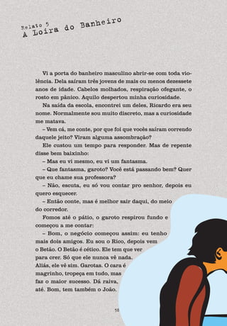 Relato 5
A Loira do Banheiro
58
Vi a porta do banheiro masculino abrir-se com toda vio-
lência. Dela saíram três jovens de mais ou menos dezessete
anos de idade. Cabelos molhados, respiração ofegante, o
rosto em pânico. Aquilo despertou minha curiosidade.
Na saída da escola, encontrei um deles, Ricardo era seu
nome. Normalmente sou muito discreto, mas a curiosidade
me matava.
– Vem cá, me conte, por que foi que vocês saíram correndo
daquele jeito? Viram alguma assombração?
Ele custou um tempo para responder. Mas de repente
disse bem baixinho:
– Mas eu vi mesmo, eu vi um fantasma.
– Que fantasma, garoto? Você está passando bem? Quer
que eu chame sua professora?
– Não, escuta, eu só vou contar pro senhor, depois eu
quero esquecer.
– Então conte, mas é melhor sair daqui, do meio
do corredor.
Fomos até o pátio, o garoto respirou fundo e
começou a me contar:
– Bom, o negócio começou assim: eu tenho
mais dois amigos. Eu sou o Rico, depois vem
o Betão. O Betão é cético. Ele tem que ver
para crer. Só que ele nunca vê nada.
Aliás, ele vê sim. Garotas. O cara é
magrinho, tropeça em tudo, mas
faz o maior sucesso. Dá raiva,
até. Bom, tem também o João.
 
