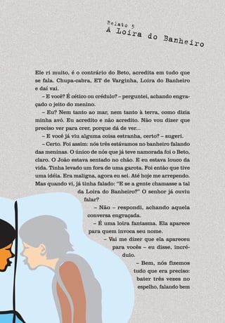 59
Relato 5
A Loira do Banheiro
Ele ri muito, é o contrário do Beto, acredita em tudo que
se fala. Chupa-cabra, ET de Varginha, Loira do Banheiro
e daí vai.
– E você? É cético ou crédulo? – perguntei, achando engra-
çado o jeito do menino.
– Eu? Nem tanto ao mar, nem tanto à terra, como dizia
minha avó. Eu acredito e não acredito. Não vou dizer que
preciso ver para crer, porque dá de ver...
– E você já viu alguma coisa estranha, certo? – sugeri.
– Certo. Foi assim: nós três estávamos no banheiro falando
das meninas. O único de nós que já teve namorada foi o Beto,
claro. O João estava sentado no chão. E eu estava louco da
vida. Tinha levado um fora de uma garota. Foi então que tive
uma idéia. Era maligna, agora eu sei. Até hoje me arrependo.
Mas quando vi, já tinha falado: “E se a gente chamasse a tal
da Loira do Banheiro?” O senhor já ouviu
falar?
– Não – respondi, achando aquela
conversa engraçada.
– É uma loira fantasma. Ela aparece
para quem invoca seu nome.
– Vai me dizer que ela apareceu
para vocês – eu disse, incré-
dulo.
– Bem, nós fizemos
tudo que era preciso:
bater três vezes no
espelho, falando bem
 
