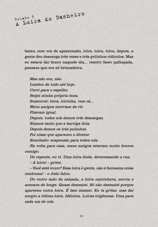Relato 5
A Loira do Banheiro
60
baixo, com voz de apaixonado, loira, loira, loira, depois, a
gente deu descarga três vezes e três pulinhos ridículos. Mas
eu estava tão bravo naquele dia... resolvi fazer palhaçada,
pensava que era só brincadeira.
Mas não era, não.
Lembro de tudo até hoje.
Corri para o espelho.
Beijei minha própria boca.
Sussurrei: loira, loirinha, vem cá...
Meus amigos morriam de rir.
Fizeram igual.
Depois, todos nós demos três descargas.
Ríamos tanto que a barriga doía.
Depois demos os três pulinhos.
Foi nisso que apareceu o diretor.
Resultado: suspensão para todos nós.
Na volta para casa, meus amigos estavam muito bravos
comigo.
De repente, eu vi. Uma loira linda. Atravessando a rua.
– A loira! – gritei.
– Você está louco? Essa loira é gente, não é fantasma coisa
nenhuma! – o João falou.
Do outro lado da calçada, a loira caminhava, sorria e
acenava de longe. Quase desmaiei. Só não desmaiei porque
apareceu outra loira. É isso mesmo. Eu ia gritar, mas daí
surgiu a última loira. Idêntica. Loiras trigêmeas. Uma para
cada um de nós.
 