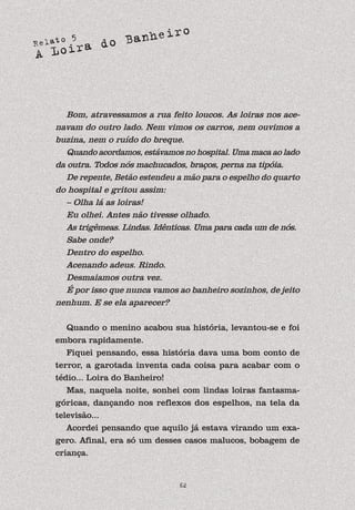 Relato 5
A Loira do Banheiro
62
Bom, atravessamos a rua feito loucos. As loiras nos ace-
navam do outro lado. Nem vimos os carros, nem ouvimos a
buzina, nem o ruído do breque.
Quando acordamos, estávamos no hospital. Uma maca ao lado
da outra. Todos nós machucados, braços, perna na tipóia.
De repente, Betão estendeu a mão para o espelho do quarto
do hospital e gritou assim:
– Olha lá as loiras!
Eu olhei. Antes não tivesse olhado.
As trigêmeas. Lindas. Idênticas. Uma para cada um de nós.
Sabe onde?
Dentro do espelho.
Acenando adeus. Rindo.
Desmaiamos outra vez.
É por isso que nunca vamos ao banheiro sozinhos, de jeito
nenhum. E se ela aparecer?
Quando o menino acabou sua história, levantou-se e foi
embora rapidamente.
Fiquei pensando, essa história dava uma bom conto de
terror, a garotada inventa cada coisa para acabar com o
tédio... Loira do Banheiro!
Mas, naquela noite, sonhei com lindas loiras fantasma-
góricas, dançando nos reflexos dos espelhos, na tela da
televisão...
Acordei pensando que aquilo já estava virando um exa-
gero. Afinal, era só um desses casos malucos, bobagem de
criança.
 