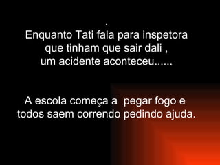 . Enquanto Tati fala para inspetora que tinham que sair dali , um acidente aconteceu...... A escola começa a  pegar fogo e  todos saem correndo pedindo ajuda. 