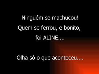 Ninguém se machucou! Quem se ferrou, e bonito,  foi ALINE.... Olha só o que aconteceu.... 