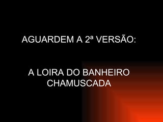 AGUARDEM A 2ª VERSÃO: A LOIRA DO BANHEIRO CHAMUSCADA 