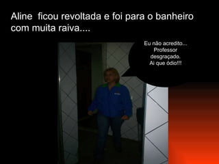 Aline  ficou revoltada e foi para o banheiro com muita raiva.... Eu não acredito... Professor desgraçado. Ai que ódio!!! 