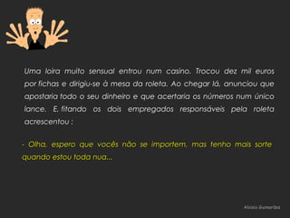 Aloisio GuimarãesAloisio Guimarães
Uma loira muito sensual entrou num casino. Trocou dez mil euros
por fichas e dirigiu-se à mesa da roleta. Ao chegar lá, anunciou que
apostaria todo o seu dinheiro e que acertaria os números num único
lance. E, fitando os dois empregados responsáveis pela roleta
acrescentou :
- Olha, espero que vocês não se importem, mas tenho mais sorte- Olha, espero que vocês não se importem, mas tenho mais sorte
quando estou toda nua...quando estou toda nua...
 