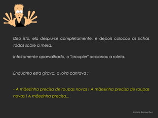 Aloisio GuimarãesAloisio Guimarães
Dito isto, ela despiu-se completamente, e depois colocou as fichas
todas sobre a mesa.
Inteiramente aparvalhado, o "croupier" accionou a roleta.
Enquanto esta girava, a loira cantava :
- A mãezinha precisa de roupas novas ! A mãezinha precisa de roupas- A mãezinha precisa de roupas novas ! A mãezinha precisa de roupas
novas ! A mãezinha precisa...novas ! A mãezinha precisa...
 