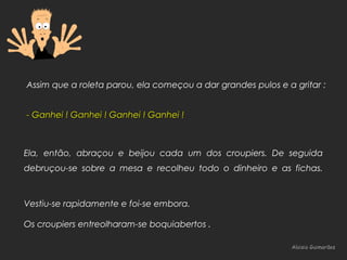 Aloisio GuimarãesAloisio Guimarães
Assim que a roleta parou, ela começou a dar grandes pulos e a gritar :
- Ganhei ! Ganhei ! Ganhei ! Ganhei !- Ganhei ! Ganhei ! Ganhei ! Ganhei !
Ela, então, abraçou e beijou cada um dos croupiers. De seguida
debruçou-se sobre a mesa e recolheu todo o dinheiro e as fichas.
Vestiu-se rapidamente e foi-se embora.
Os croupiers entreolharam-se boquiabertos .
 