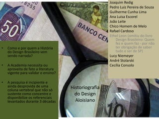 Joaquim Redig
                                                      Pedro Luiz Pereira de Souza
                                                      Guilherme Cunha Lima
                                                      Ana Luisa Escorel
                                                      João Leite
                                                      Chico Homem de Melo
                                                      Rafael Cardoso
                                                      Ethel Leon (omitiu do livro
                                                          Design Brasileiro: Quem
                                                          fez e quem faz - por não
•   Como e por quem a História                            ter obrigação de saber
    do Design Brasileiro vem                              tudo e ser de SP)
    sendo narrada?                                    Lucy Niemeyer
                                                      André Stolarski
•   A Academia necessita ou                           Cecília Consolo
    aproveita de fato a literatura
    vigente para validar o ensino?

•   A pesquisa é incipiente e
    ainda desprovida de uma          Historiografia
    coluna vertebral que não só
    sustente como concentre e          do Design
    disponibilize os referenciais
    levantados durante 3 décadas       Aloisiano
 