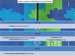 Aloisio citado em Periódicos e por Escritores




                                                      Anos 50

         58 Pintor Jornal do Commercio



                                                      Anos 60

62 The Best Abstractionist Elizabeth Bishop Artista                  63 Professor ESDI
         Consciencioso Gilberto Freyre                          67 Criador de Símbolos Visão




                                                      Anos 70


 77 The Foremost Graphic Designer Brazil Today
 