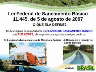Lei Federal de Saneamento Básico 
11.445, de 5 de agosto de 2007 
O QUE ELA DEFINE? 
Os Municípios devem elaborar os PLANOS DE SANEAMENTO BÁSICO, 
até 31/12/2013, abrangendo os seguintes serviços públicos: 
3) Limpeza Urbana e Manejo de Resíduos Sólidos 4) Drenagem e manejo de 
águas pluviais 
 
