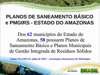 PLANOS DE SANEAMENTO BÁSICO 
e PMGIRS - ESTADO DO AMAZONAS 
Dos 62 municípios do Estado do 
Amazonas, 58 possuem Planos de 
Saneamento Básico e Planos Municipais 
de Gestão Integrada de Resíduos Sólidos 
Fonte: PLAMSAN, julho de 2012 – Associação Amazonense de Municípios 
 