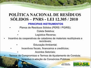 POLÍTICA NACIONAL DE RESÍDUOS 
SÓLIDOS – PNRS - LEI 12.305 / 2010 
PRINCIPAIS INSTRUMENTOS 
● Planos de Resíduos Sólidos (PERS / PGIRS); 
● Coleta Seletiva; 
● Logística Reversa; 
● Incentivo às cooperativas de catadores de materiais reutilizáveis e 
recicláveis; 
● Educação Ambiental; 
● Incentivos fiscais, financeiros e creditícios; 
● Acordos Setoriais; 
● Termos de Compromisso e Termos de Ajustamento de Conduta; 
● Incentivo à adoção de Consórcios Públicos 
 