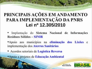 PRINCIPAIS AÇÕES EM ANDAMENTO 
PARA IMPLEMENTAÇÃO DA PNRS 
Lei nº 12.305/2010 
 Implantação do Sistema Nacional de Informações 
Resíduos Sólidos – SINIR 
Apoio aos municípios na eliminação dos Lixões e 
implementação dos Aterros Sanitários 
 Acordos setoriais de Logística Reversa 
Apoio a projetos de Educação Ambiental 
 