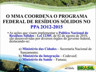 O MMA COORDENA O PROGRAMA 
FEDERAL DE RESÍDUOS SÓLIDOS NO 
PPA 2O12-2015 
● As ações que visam implementar a Política Nacional de 
Resíduos Sólidos - Lei 12305, de 02 de agosto de 2010, 
são desenvolvidas por diversos órgãos do governo federal, 
destacando-se: 
a) Ministério das Cidades – Secretaria Nacional de 
Saneamento; 
b) Ministério da Integração – Codevasf; 
c) Ministério da Saúde – Funasa; 
 