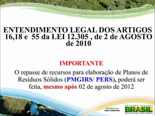 ENTENDIMENTO LEGAL DOS ARTIGOS 
16,18 e 55 da LEI 12.305 , de 2 de AGOSTO 
de 2010 
IMPORTANTE 
O repasse de recursos para elaboração de Planos de 
Resíduos Sólidos (PMGIRS/ PERS), poderá ser 
feita, mesmo após 02 de agosto de 2012 
 