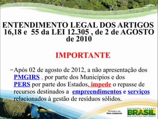 ENTENDIMENTO LEGAL DOS ARTIGOS 
16,18 e 55 da LEI 12.305 , de 2 de AGOSTO 
de 2010 
IMPORTANTE 
–Após 02 de agosto de 2012, a não apresentação dos 
PMGIRS , por parte dos Municípios e dos 
PERS,por parte dos Estados, impede o repasse de 
recursos destinados a empreendimentos e serviços 
relacionados à gestão de resíduos sólidos. 
 