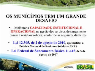 OS MUNÍCÍPIOS TEM UM GRANDE 
DESAFIO 
● Melhorar a CAPACIDADE INSTITUCIONAL E 
OPERACIONAL na gestão dos serviços de saneamento 
básico e resíduos sólidos, conforme as seguintes diretrizes: 
● Lei 12.305, de 2 de agosto de 2010, que institui a 
Política Nacional de Resíduos Sólidos – PNRS 
● Lei Federal de Saneamento Básico 11.445, de 5 de 
agosto de 2007 
 