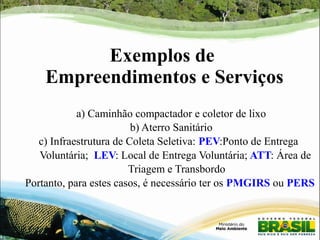 Exemplos de 
Empreendimentos e Serviços 
a) Caminhão compactador e coletor de lixo 
b) Aterro Sanitário 
c) Infraestrutura de Coleta Seletiva: PEV:Ponto de Entrega 
Voluntária; LEV: Local de Entrega Voluntária; ATT: Área de 
Triagem e Transbordo 
Portanto, para estes casos, é necessário ter os PMGIRS ou PERS 
 