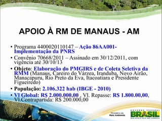 APOIO À RM DE MANAUS - AM 
● Programa 4400020110147 – Ação 86AA001- 
Implementação da PNRS 
● Convênio 70668/2011 – Assinado em 30/12/2011, com 
vigência até 30/10/13 
● Objeto: Elaboração do PMGIRS e de Coleta Seletiva da 
RMM (Manaus, Careiro do Várzea, Iranduba, Novo Airão, 
Manacapuru, Rio Preto da Eva, Itacoatiara e Presidente 
Figueiredo) 
● População: 2.106.322 hab (IBGE - 2010) 
● Vl Global: R$ 2.000.000,00 , Vl. Repasse: R$ 1.800.00,00, 
Vl.Contrapartida: R$ 200.000,00 
 