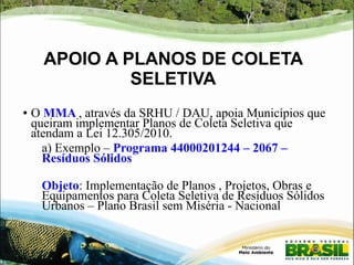 APOIO A PLANOS DE COLETA 
SELETIVA 
● O MMA , através da SRHU / DAU, apoia Municípios que 
queiram implementar Planos de Coleta Seletiva que 
atendam a Lei 12.305/2010. 
a) Exemplo – Programa 44000201244 – 2067 – 
Resíduos Sólidos 
Objeto: Implementação de Planos , Projetos, Obras e 
Equipamentos para Coleta Seletiva de Resíduos Sólidos 
Urbanos – Plano Brasil sem Miséria - Nacional 
 