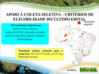 APOIO À COLETA SELETIVA – CRITÉRIOS DE 
ELEGIBILIDADE DO ÚLTIMO EDITAL 
População urbana estimada para o 
programa: 58,9 mi (37% pop), em 3% dos 
Municípios do país. 
Municípios 
153 municípios elegíveis que: elegíveis 
dispõe de aterro sanitário; 
integram G1-PAC, incluindo as cidades 
sedes da Copa 2014, Capitais e Regiões 
Metropolitanas. 
 