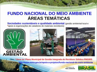 FUNDO NACIONAL DO MEIO AMBIENTE 
ÁREAS TEMÁTICAS 
Sociedades sustentáveis e qualidade ambiental (gestão ambiental local e 
*apoio à organizações de catadores de materiais recicláveis) 
● 
● Obs: * Deve ter Plano Municipal de Gestão Integrada de Resíduos Sólidos-PMGIRS 
● saiba mais: http://www.mma.gov.br/apoio-a-projetos/fundo-nacional-do-meio-ambiente 
 