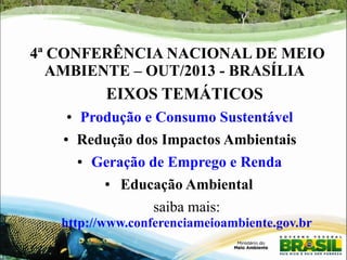4ª CONFERÊNCIA NACIONAL DE MEIO 
AMBIENTE – OUT/2013 - BRASÍLIA 
EIXOS TEMÁTICOS 
● Produção e Consumo Sustentável 
● Redução dos Impactos Ambientais 
● Geração de Emprego e Renda 
● Educação Ambiental 
saiba mais: 
http://www.conferenciameioambiente.gov.br 
 