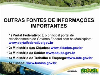 OUTRAS FONTES DE INFORMAÇÕES 
IMPORTANTES 
1) Portal Federativo: É o principal portal de 
relacionamento do Governo Federal com os Municípios: 
www.portalfederativo.gov.br 
● 2) Ministério das Cidades: www.cidades.gov.br 
● 3) Ministério da Saúde: www.saude.gov.br 
● 4) Ministério do Trabalho e Emprego:www.mte.gov.br 
● 5) Funasa: www.funasa.gov.br 
 