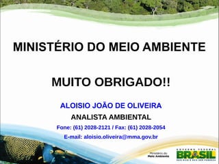 MINISTÉRIO DO MEIO AMBIENTE 
MUITO OBRIGADO!! 
ALOISIO JOÃO DE OLIVEIRA 
ANALISTA AMBIENTAL 
Fone: (61) 2028-2121 / Fax: (61) 2028-2054 
E-mail: aloisio.oliveira@mma.gov.br 
 
