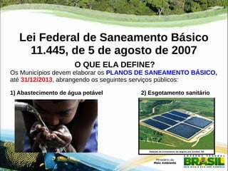 Lei Federal de Saneamento Básico 
11.445, de 5 de agosto de 2007 
O QUE ELA DEFINE? 
Os Municípios devem elaborar os PLANOS DE SANEAMENTO BÁSICO, 
até 31/12/2013, abrangendo os seguintes serviços públicos: 
1) Abastecimento de água potável 2) Esgotamento sanitário 
 