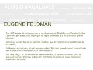 Em 1956 Aloisio, foi visitar o museu e escola de arte da Filadélfia, nos Estados Unidos. Descobriu, por acaso, uma exposição de peças impressas que lhe despertou grande interesse.  Conheceu o autor das obras, Eugene Feldman, que lhe mostrou diversas técnicas de impressão.  Publicaram em parceria, no ano seguinte, o livro “Doorway to portuguese”, vencedor de três medalhas no Art Directors Club of Philadelphia.  Em 1959, lançou no Museu de Arte Moderna do Rio de Janeiro outro livro junto de Eugene Feldman, “Doorway to Brasília”, com fotos inovadoras e experimentais de Brasília em ascensão. ALOISIO MAGALHÃES   ALOISIO MAGALHÃES   ALOISIO MAGALHÃES ALOISIO MAGALHÃES   ALOISIO MAGALHÃES   ALOISIO MAGALHÃES ALOISIO MAGALHÃES  ALOISIO MAGALHÃES   ALOISIO MAGALHÃES EUGENE FELDMAN 