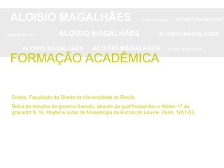 Direito, Faculdade de Direito da Universidade do Recife. Bolsa de estudos do governo francês, através da qual freqüentou o Atelier 17 do gravador S. W. Hayter e aulas de Museologia da Escola do Louvre, Paris, 1951-53. ALOISIO MAGALHÃES   ALOISIO MAGALHÃES   ALOISIO MAGALHÃES ALOISIO MAGALHÃES   ALOISIO MAGALHÃES   ALOISIO MAGALHÃES ALOISIO MAGALHÃES  ALOISIO MAGALHÃES   ALOISIO MAGALHÃES FORMAÇÃO ACADÊMICA 