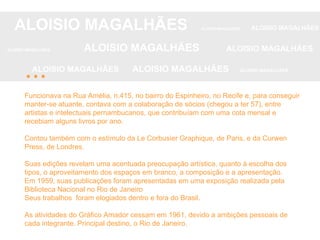 Funcionava na Rua Amélia, n.415, no bairro do Espinheiro, no Recife e, para conseguir manter-se atuante, contava com a colaboração de sócios (chegou a ter 57), entre artistas e intelectuais pernambucanos, que contribuíam com uma cota mensal e recebiam alguns livros por ano.  Contou também com o estímulo da Le Corbusier Graphique, de Paris, e da Curwen Press, de Londres. Suas edições revelam uma acentuada preocupação artística, quanto à escolha dos tipos, o aproveitamento dos espaços em branco, a composição e a apresentação. Em 1959, suas publicações foram apresentadas em uma exposição realizada pela Biblioteca Nacional no Rio de Janeiro Seus trabalhos  foram elogiados dentro e fora do Brasil. As atividades do Gráfico Amador cessam em 1961, devido a ambições pessoais de cada integrante. Principal destino, o Rio de Janeiro. ALOISIO MAGALHÃES   ALOISIO MAGALHÃES   ALOISIO MAGALHÃES ALOISIO MAGALHÃES   ALOISIO MAGALHÃES   ALOISIO MAGALHÃES ALOISIO MAGALHÃES  ALOISIO MAGALHÃES   ALOISIO MAGALHÃES ... 