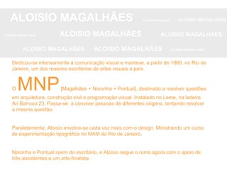 ALOISIO MAGALHÃES   ALOISIO MAGALHÃES   ALOISIO MAGALHÃES ALOISIO MAGALHÃES   ALOISIO MAGALHÃES   ALOISIO MAGALHÃES ALOISIO MAGALHÃES  ALOISIO MAGALHÃES   ALOISIO MAGALHÃES Dedicou-se intensamente à comunicação visual e manteve, a partir de 1960, no Rio de Janeiro, um dos maiores escritórios de artes visuais o país. O  MNP  [Magalhães + Noronha + Pontual], destinado a resolver questões em arquitetura, construção civil e programação visual. Instalado no Leme, na ladeira Ari Barroso 23. Passa-se  a conviver pessoas de diferentes origens, tentando resolver a mesma questão. Paralelamente, Aloisio envolve-se cada vez mais com o design. Ministrando um curso de experimentação tipográfica no MAM do Rio de Janeiro. Noronha e Pontual saem do escritório, e Aloisio segue o rumo agora com o apoio de três assistentes e um arte-finalista. 