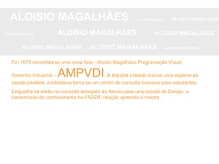 ALOISIO MAGALHÃES   ALOISIO MAGALHÃES   ALOISIO MAGALHÃES ALOISIO MAGALHÃES   ALOISIO MAGALHÃES   ALOISIO MAGALHÃES ALOISIO MAGALHÃES  ALOISIO MAGALHÃES   ALOISIO MAGALHÃES Em 1970 consolida-se uma nova fase : Aloisio Magalhães Programação Visual Desenho Industrial –  AMPVDI .  A equipe cresce,c ria-se uma espécie de escola paralela, a biblioteca torna-se um centro de consulta inclusive para estudantes. Enquadra-se então no conceito almejado de Aloisio para uma escola de Design, a transmissão do conhecimento no FAZER, relação aprendiz e mestre. 
