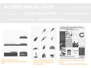 ALOISIO MAGALHÃES   ALOISIO MAGALHÃES   ALOISIO MAGALHÃES ALOISIO MAGALHÃES   ALOISIO MAGALHÃES   ALOISIO MAGALHÃES ALOISIO MAGALHÃES  ALOISIO MAGALHÃES   ALOISIO MAGALHÃES Estacas Franki projeto de JoaqUim Redig e Osvaldo Hartenstein, 1975. Glifos desenhados por Evelyn Grumach para o Zoológico do Rio de Janeiro. Divulgação do novo logotipo do Grupo Peixoto de Castro projetado por Rafael Rodrigues. 