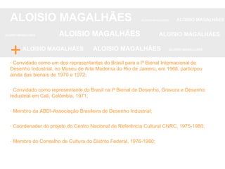 ALOISIO MAGALHÃES   ALOISIO MAGALHÃES   ALOISIO MAGALHÃES ALOISIO MAGALHÃES   ALOISIO MAGALHÃES   ALOISIO MAGALHÃES ALOISIO MAGALHÃES  ALOISIO MAGALHÃES   ALOISIO MAGALHÃES · Convidado como um dos representantes do Brasil para a Iª Bienal Internacional de Desenho Industrial, no Museu de Arte Moderna do Rio de Janeiro, em 1968, participou ainda das bienais de 1970 e 1972; · Convidado como representante do Brasil na Iª Bienal de Desenho, Gravura e Desenho Industrial em Cali, Colômbia, 1971; · Membro da ABDI-Associação Brasileira de Desenho Industrial; · Coordenador do projeto do Centro Nacional de Referência Cultural CNRC, 1975-1980; · Membro do Conselho de Cultura do Distrito Federal, 1976-1980; + 