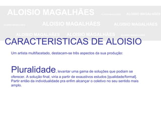 ALOISIO MAGALHÃES   ALOISIO MAGALHÃES   ALOISIO MAGALHÃES ALOISIO MAGALHÃES   ALOISIO MAGALHÃES   ALOISIO MAGALHÃES ALOISIO MAGALHÃES  ALOISIO MAGALHÃES   ALOISIO MAGALHÃES CARACTERISTICAS DE ALOISIO Um artista multifacetado, destacam-se três aspectos da sua produção: Pluralidade , levantar uma gama de soluções que podiam se oferecer. A solução final, viria a partir de exaustivos estudos [qualidade/formal]. Partir então da individualidade pra enfim alcançar o coletivo no seu sentido mais amplo. 