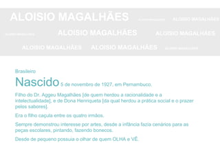Brasileiro Nascido  5 de novembro de 1927, em Pernambuco. Filho do Dr. Aggeu Magalhães [de quem herdou a racionalidade e a intelectualidade], e de Dona Henriqueta [da qual herdou a prática social e o prazer pelos sabores]. Era o filho caçula entre os quatro irmãos. Sempre demonstrou interesse por artes, desde a infância fazia cenários para as peças escolares, pintando, fazendo bonecos. Desde de pequeno possuia o olhar de quem OLHA e VÊ. ALOISIO MAGALHÃES   ALOISIO MAGALHÃES   ALOISIO MAGALHÃES ALOISIO MAGALHÃES   ALOISIO MAGALHÃES   ALOISIO MAGALHÃES ALOISIO MAGALHÃES  ALOISIO MAGALHÃES   ALOISIO MAGALHÃES 