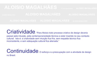 ALOISIO MAGALHÃES   ALOISIO MAGALHÃES   ALOISIO MAGALHÃES ALOISIO MAGALHÃES   ALOISIO MAGALHÃES   ALOISIO MAGALHÃES ALOISIO MAGALHÃES  ALOISIO MAGALHÃES   ALOISIO MAGALHÃES Criatividade . “Para Aloisio todo processo criativo de design deveria passar pela intuição, pela contemporaneidade técnica e estar inserido no seu contexto cultural.  Isto é: a criatividade sem intuição fica fria, sem respaldo técnico fica inconsistente, e sem adequação cultural fica alienada.” Continuidade . O esforço e a preocupação com a atividade de design no Brasil.  