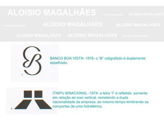 ALOISIO MAGALHÃES   ALOISIO MAGALHÃES   ALOISIO MAGALHÃES ALOISIO MAGALHÃES   ALOISIO MAGALHÃES   ALOISIO MAGALHÃES ALOISIO MAGALHÃES  ALOISIO MAGALHÃES   ALOISIO MAGALHÃES BANCO BOA VISTA- 1976- o “B” caligrafado é duplamente espelhado. ITAIPU BINACIONAL -1974- a letra “I” é refletida  somente em relação ao eixo vertical, remetendo a dupla nacionalidade da empresa, ao mesmo tempo lembrando as comportas de uma hidrelétrica.  