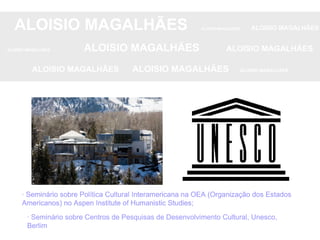 ALOISIO MAGALHÃES   ALOISIO MAGALHÃES   ALOISIO MAGALHÃES ALOISIO MAGALHÃES   ALOISIO MAGALHÃES   ALOISIO MAGALHÃES ALOISIO MAGALHÃES  ALOISIO MAGALHÃES   ALOISIO MAGALHÃES · Seminário sobre Política Cultural Interamericana na OEA (Organização dos Estados Americanos) no Aspen Institute of Humanistic Studies; · Seminário sobre Centros de Pesquisas de Desenvolvimento Cultural, Unesco, Berlim · Seminário sobre Centros de Pesquisas de Desenvolvimento Cultural, Unesco, Berlim · Seminário sobre Política Cultural Interamericana na OEA (Organização dos Estados Americanos) no Aspen Institute of Humanistic Studies; · Seminário sobre Política Cultural Interamericana na OEA (Organização dos Estados Americanos) no Aspen Institute of Humanistic Studies; 