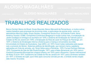ALOISIO MAGALHÃES   ALOISIO MAGALHÃES   ALOISIO MAGALHÃES ALOISIO MAGALHÃES   ALOISIO MAGALHÃES   ALOISIO MAGALHÃES ALOISIO MAGALHÃES  ALOISIO MAGALHÃES   ALOISIO MAGALHÃES Banco Central; Banco do Brasil, Grupo Boavista; Banco Mercantil de Pernambuco, e muitos outros; realiza trabalhos para empresas de economia mista, e particulares de grande porte, como os laboratórios Maurício Vilela; Grupo Gerdau; Companhia Souza Cruz; as Estacas Franki, Nova América Tecidos; COBE; Companhia Construtora Bragança e muitas outras mais. A sinalização do Jardim Zoológico é entregue ao escritório em 1976; o Sistema de Sinalização de Trânsito para a Cidade do Rio de Janeiro em 1976; a Sinalização da Área de Lazer do Parque do Flamengo, em 1977; o Sistema de Sinalização Interna e Externa para o Campus Universitário da então Universidade do Estado da Guanabara, hoje UERJ, em 1973; foram todas realizadas pela equipe sob o comando de Aloísio. Sistemas gráficos de identificação, que reúnem marca, papelaria, aplicações em frota de veículos, etc. foram feitos para a Petrobrás, 1970; Furnas Centrais Elétricas, 1972; Companhia de Gás de São Paulo/Comgás, 1971; para a Itaipu Binacional, em 1974; para a Comlurb,Companhia Municipal de Limpeza Urbana, em 1975; para o Riocentro, Centro Internacional da Riotur S.A,em 1977; Autódromo da Cidade do Rio de Janeiro em 1977; para a Embratur também em 1977; o Símbolo da Light, que é feito após concurso vencido por ele, o símbolo sendo criação dele mesmo 18.ondres TRABALHOS REALIZADOS 