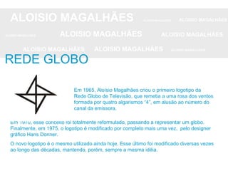 ALOISIO MAGALHÃES   ALOISIO MAGALHÃES   ALOISIO MAGALHÃES ALOISIO MAGALHÃES   ALOISIO MAGALHÃES   ALOISIO MAGALHÃES ALOISIO MAGALHÃES  ALOISIO MAGALHÃES   ALOISIO MAGALHÃES REDE GLOBO Em 1970, esse conceito foi totalmente reformulado, passando a representar um globo. Finalmente, em 1975, o logotipo é modificado por completo mais uma vez,  pelo designer gráfico Hans Donner.  O novo logotipo é o mesmo utilizado ainda hoje. Esse último foi modificado diversas vezes ao longo das décadas, mantendo, porém, sempre a mesma idéia. Em 1965, Aloísio Magalhães criou o primeiro logotipo da Rede Globo de Televisão, que remetia a uma rosa dos ventos formada por quatro algarismos “4”, em alusão ao número do canal da emissora.  