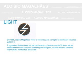 ALOISIO MAGALHÃES   ALOISIO MAGALHÃES   ALOISIO MAGALHÃES ALOISIO MAGALHÃES   ALOISIO MAGALHÃES   ALOISIO MAGALHÃES ALOISIO MAGALHÃES  ALOISIO MAGALHÃES   ALOISIO MAGALHÃES LIGHT Em 1966, Aloísio Magalhães vence o concurso para a criação da identidade visual da Light S. A.  A logomarca desenvolvida por ele permaneceu a mesma durante 30 anos, até ser modificada em outro concurso somente para designers, quando essa foi somente reformulada, mantendo a idéia inical. 
