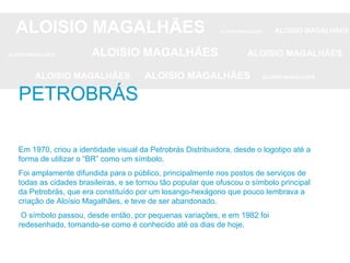 ALOISIO MAGALHÃES   ALOISIO MAGALHÃES   ALOISIO MAGALHÃES ALOISIO MAGALHÃES   ALOISIO MAGALHÃES   ALOISIO MAGALHÃES ALOISIO MAGALHÃES  ALOISIO MAGALHÃES   ALOISIO MAGALHÃES Em 1970, criou a identidade visual da Petrobrás Distribuidora, desde o logotipo até a forma de utilizar o “BR” como um símbolo.  Foi amplamente difundida para o público, principalmente nos postos de serviços de todas as cidades brasileiras, e se tornou tão popular que ofuscou o símbolo principal da Petrobrás, que era constituído por um losango-hexágono que pouco lembrava a criação de Aloísio Magalhães, e teve de ser abandonado. O símbolo passou, desde então, por pequenas variações, e em 1982 foi redesenhado, tornando-se como é conhecido até os dias de hoje. PETROBRÁS 