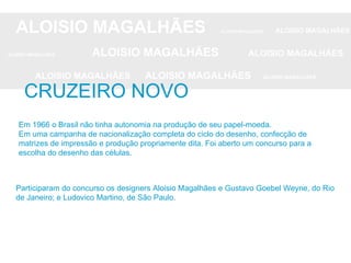 ALOISIO MAGALHÃES   ALOISIO MAGALHÃES   ALOISIO MAGALHÃES ALOISIO MAGALHÃES   ALOISIO MAGALHÃES   ALOISIO MAGALHÃES ALOISIO MAGALHÃES  ALOISIO MAGALHÃES   ALOISIO MAGALHÃES CRUZEIRO NOVO Em 1966 o Brasil não tinha autonomia na produção de seu papel-moeda. Em uma campanha de nacionalização completa do ciclo do desenho, confecção de matrizes de impressão e produção propriamente dita. Foi aberto um concurso para a escolha do desenho das células. Participaram do concurso os designers Aloisio Magalhães e Gustavo Goebel Weyne, do Rio de Janeiro; e Ludovico Martino, de São Paulo.  