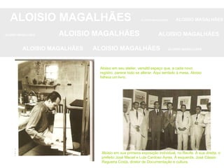ALOISIO MAGALHÃES   ALOISIO MAGALHÃES   ALOISIO MAGALHÃES ALOISIO MAGALHÃES   ALOISIO MAGALHÃES   ALOISIO MAGALHÃES ALOISIO MAGALHÃES  ALOISIO MAGALHÃES   ALOISIO MAGALHÃES Aloisio em seu atelier, versátil espaço que, a cada novo registro, parece todo se alterar. Aqui sentado à mesa, Aloisio folheia um livro. Aloisio em sua primeira exposição individual, no Recife. À sua direita, o prefeito José Maciel e Lula Cardoso Ayres. À esquerda, José Cássio Regueira Costa, diretor de Documentação e cultura.  