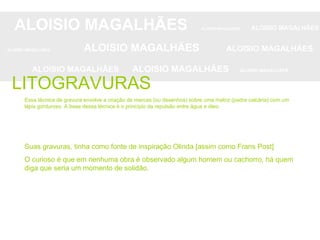 ALOISIO MAGALHÃES   ALOISIO MAGALHÃES   ALOISIO MAGALHÃES ALOISIO MAGALHÃES   ALOISIO MAGALHÃES   ALOISIO MAGALHÃES ALOISIO MAGALHÃES  ALOISIO MAGALHÃES   ALOISIO MAGALHÃES LITOGRAVURAS Essa técnica de gravura envolve a criação de marcas (ou desenhos) sobre uma matriz (pedra calcária) com um lápis gorduroso. A base dessa técnica é o princípio da repulsão entre água e óleo.  Suas gravuras, tinha como fonte de inspiração Olinda [assim como Frans Post] O curioso é que em nenhuma obra é observado algum homem ou cachorro, há quem diga que seria um momento de solidão. 
